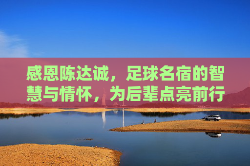 感恩陈达诚，足球名宿的智慧与情怀，为后辈点亮前行灯塔
