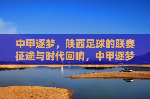 中甲逐梦,陕西足球的联赛征途与时代回响,中甲逐梦,陕西足球的联赛征途与时代回响