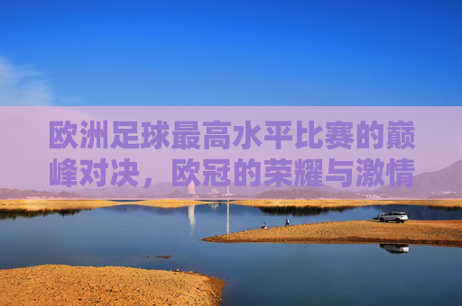 欧洲足球最高水平比赛的巅峰对决，欧冠的荣耀与激情，欧冠，欧洲足球最高水平比赛的巅峰对决与荣耀激情