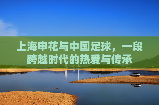 上海申花与中国足球,一段跨越时代的热爱与传承