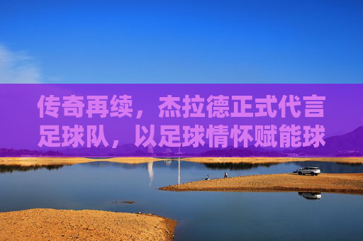 传奇再续,杰拉德正式代言足球队,以足球情怀赋能球队发展新篇章