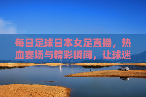 每日足球日本女足直播,热血赛场与精彩瞬间,让球迷随时感受足球魅力,每日足球日本女足直播,热血赛场与精彩瞬间,让球迷随时感受足球魅力