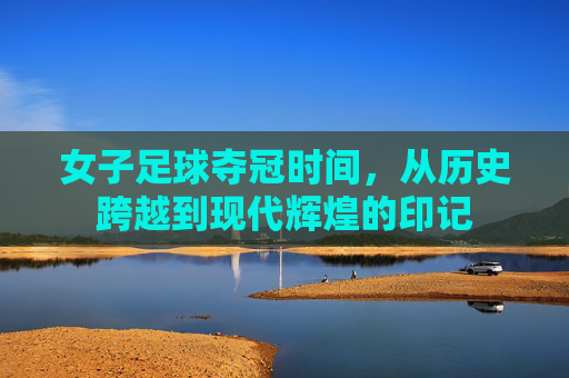 女子足球夺冠时间,从历史跨越到现代辉煌的印记