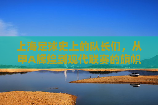 上海足球史上的队长们，从甲A辉煌到现代联赛的旗帜人物