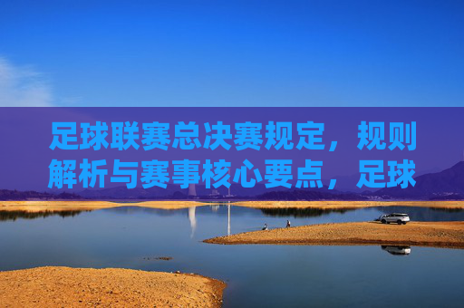 足球联赛总决赛规定,规则解析与赛事核心要点,足球联赛总决赛,规则解析与赛事核心要点详解