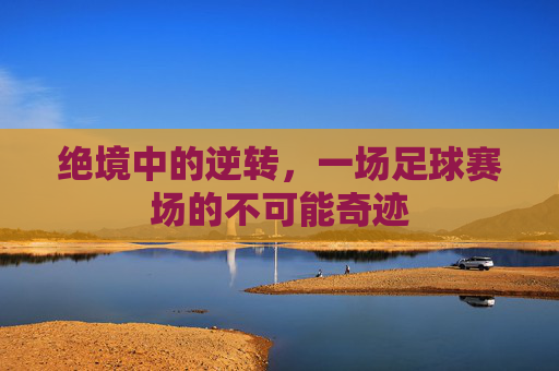 绝境中的逆转，一场足球赛场的不可能奇迹