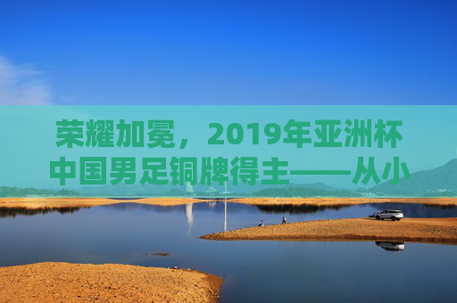 荣耀加冕，2019年亚洲杯中国男足铜牌得主——从小组突围到终场哨响的征程