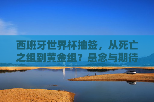 西班牙世界杯抽签,从死亡之组到黄金组?悬念与期待交织的足球盛宴