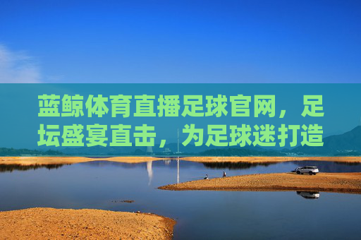 蓝鲸体育直播足球官网,足坛盛宴直击,为足球迷打造沉浸式观赛体验
