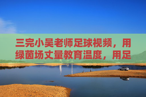 三完小吴老师足球视频，用绿茵场丈量教育温度，用足球精神浇灌成长梦想
