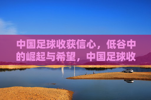 中国足球收获信心，低谷中的崛起与希望，中国足球收获信心，低谷中的崛起与希望