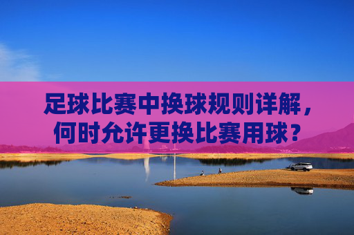 足球比赛中换球规则详解,何时允许更换比赛用球?