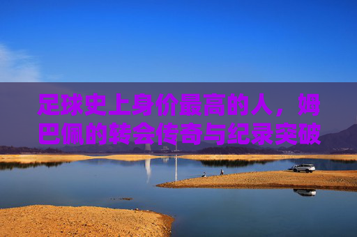 足球史上身价最高的人，姆巴佩的转会传奇与纪录突破