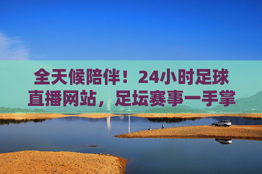 全天候陪伴！24小时足球直播网站，足坛赛事一手掌握，激情时刻永不缺席