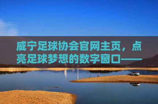 威宁足球协会官网主页，点亮足球梦想的数字窗口——威宁足球运动的线上枢纽与活力引擎