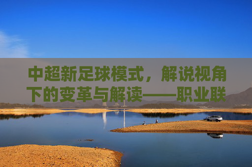 中超新足球模式,解说视角下的变革与解读——职业联赛新玩法的解读与展望,中超新足球模式,解说视角下的变革与解读——职业联赛新玩法的解读与展望