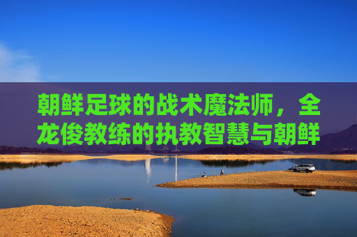 朝鲜足球的战术魔法师，全龙俊教练的执教智慧与朝鲜足坛的复兴之路