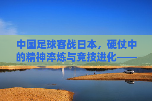 中国足球客战日本，硬仗中的精神淬炼与竞技进化——东亚足球传统对决下的当下思考，中国足球客战日本，硬仗中的精神淬炼与竞技进化——东亚足球传统对决下的当下思考