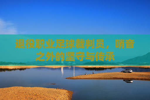 退役职业足球裁判员,哨音之外的坚守与传承
