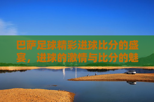 巴萨足球精彩进球比分的盛宴，进球的激情与比分的魅力
