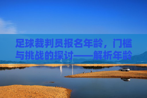 足球裁判员报名年龄，门槛与挑战的探讨——解析年龄限制背后的考量与未来方向，足球裁判员报名年龄、门槛与挑战的探讨——解析年龄限制背后的考量与未来方向