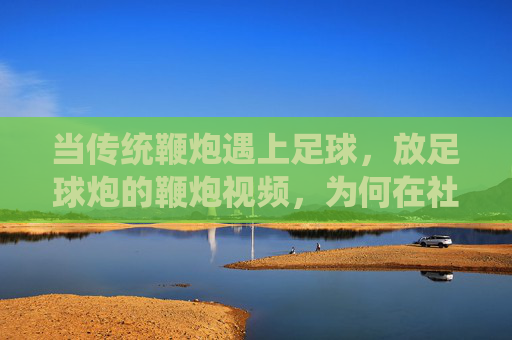 当传统鞭炮遇上足球，放足球炮的鞭炮视频，为何在社交媒体上引爆关注？