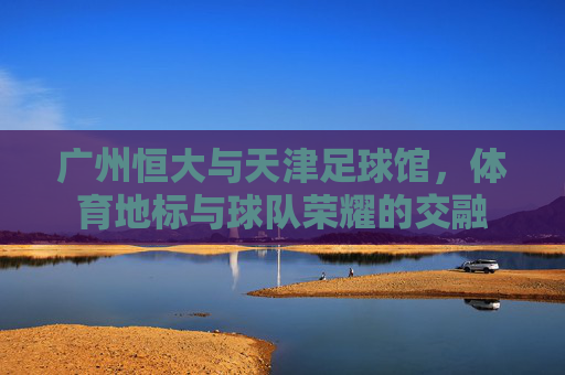 广州恒大与天津足球馆，体育地标与球队荣耀的交融
