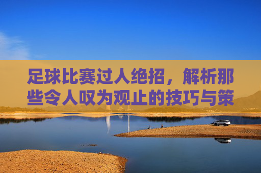 足球比赛过人绝招,解析那些令人叹为观止的技巧与策略