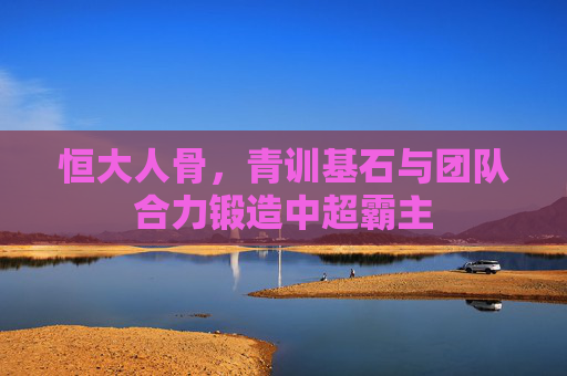 恒大人骨，青训基石与团队合力锻造中超霸主