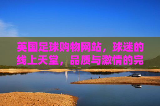 英国足球购物网站，球迷的线上天堂，品质与激情的完美融合