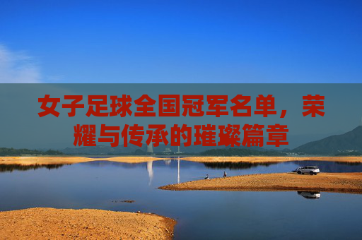 女子足球全国冠军名单，荣耀与传承的璀璨篇章