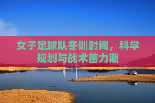 女子足球队冬训时间,科学规划与战术蓄力期