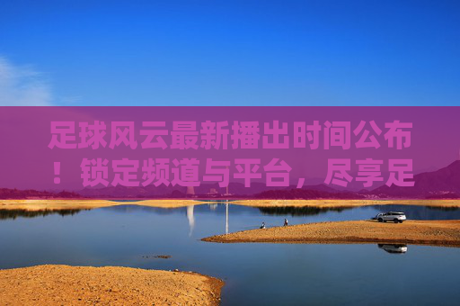 足球风云最新播出时间公布!锁定频道与平台,尽享足球盛宴