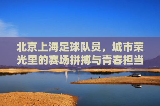 北京上海足球队员,城市荣光里的赛场拼搏与青春担当