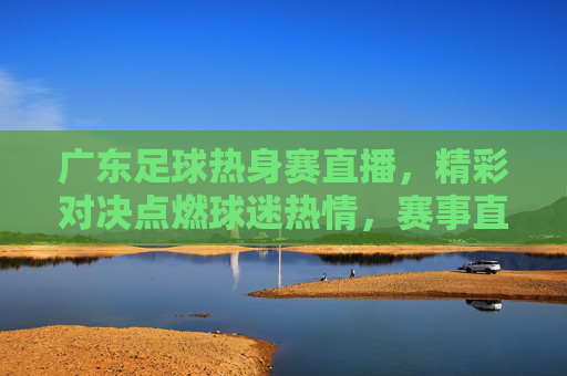 广东足球热身赛直播，精彩对决点燃球迷热情，赛事直播让足球魅力触手可及