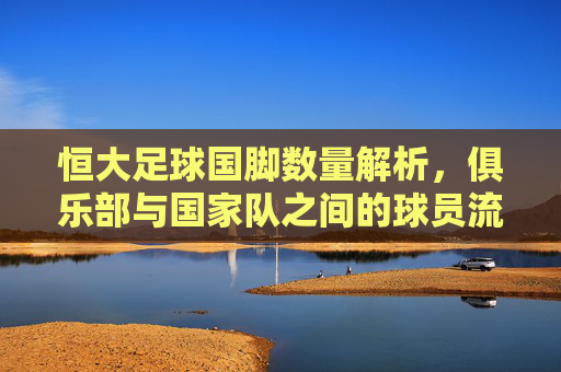 恒大足球国脚数量解析,俱乐部与国家队之间的球员流动与代表情况