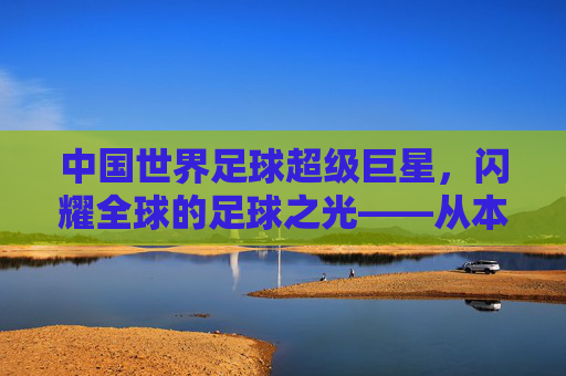 中国世界足球超级巨星,闪耀全球的足球之光——从本土根脉到国际舞台的崛起之路