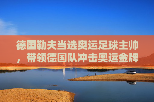 德国勒夫当选奥运足球主帅，带领德国队冲击奥运金牌，勒夫出任德国奥运足球主帅，率队冲击奥运金牌