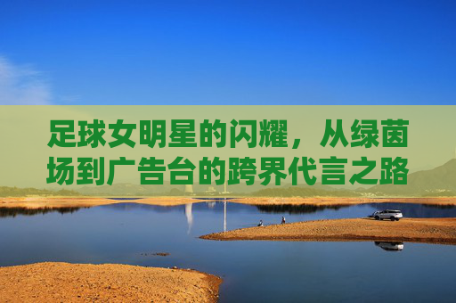 足球女明星的闪耀,从绿茵场到广告台的跨界代言之路,足球女明星的闪耀,从绿茵场到广告台的跨界代言之路