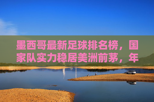 墨西哥最新足球排名榜，国家队实力稳居美洲前茅，年轻力量崛起彰显未来潜力
