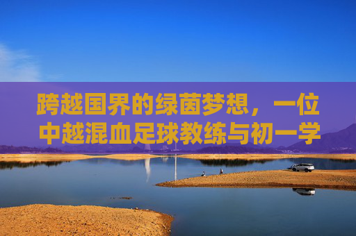 跨越国界的绿茵梦想,一位中越混血足球教练与初一学生的初夏课场
