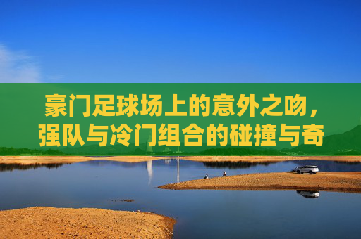 豪门足球场上的意外之吻,强队与冷门组合的碰撞与奇迹,豪门足球场上的意外之吻,强队与冷门组合的碰撞与奇迹