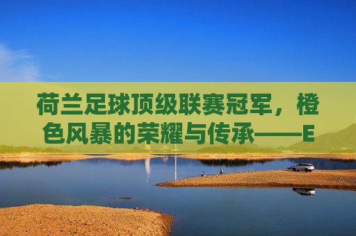 荷兰足球顶级联赛冠军，橙色风暴的荣耀与传承——Eredivisie的百年辉煌与当代印记