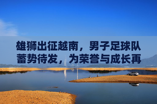 雄狮出征越南,男子足球队蓄势待发,为荣誉与成长再启征程