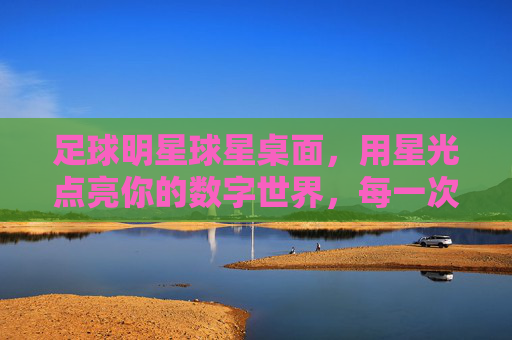 足球明星球星桌面，用星光点亮你的数字世界，每一次点击都是对足球热情的致敬