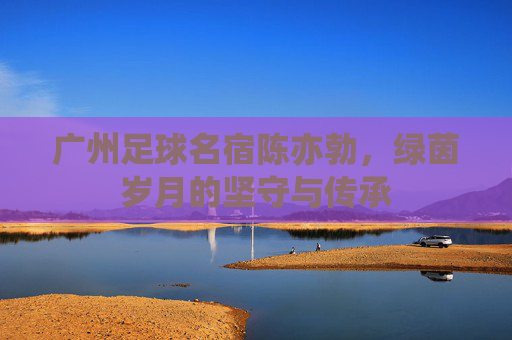 广州足球名宿陈亦勃,绿茵岁月的坚守与传承