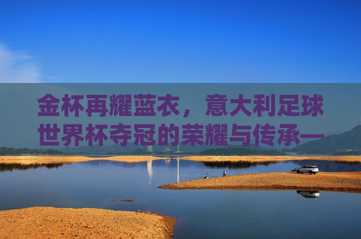 金杯再耀蓝衣,意大利足球世界杯夺冠的荣耀与传承——2006年德国世界杯夺冠的传奇回响