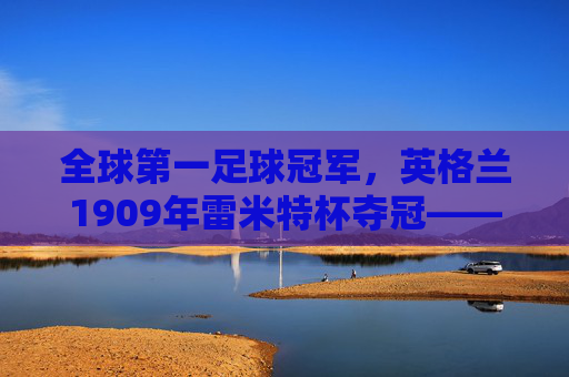 全球第一足球冠军,英格兰1909年雷米特杯夺冠——足球史上首个世界冠军的荣光与历史回响,全球第一足球冠军,英格兰1909年雷米特杯夺冠——足球史上首个世界冠军的荣光与历史回响