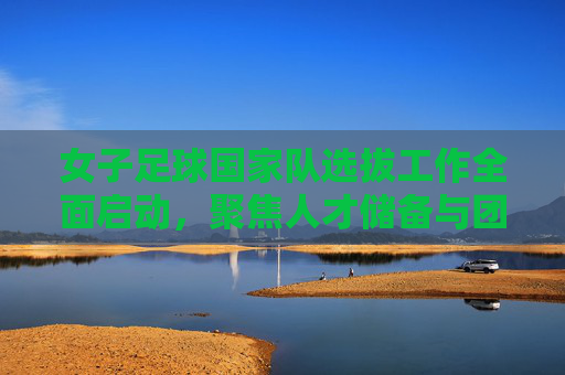女子足球国家队选拔工作全面启动，聚焦人才储备与团队建设，为高水平竞技注入新活力