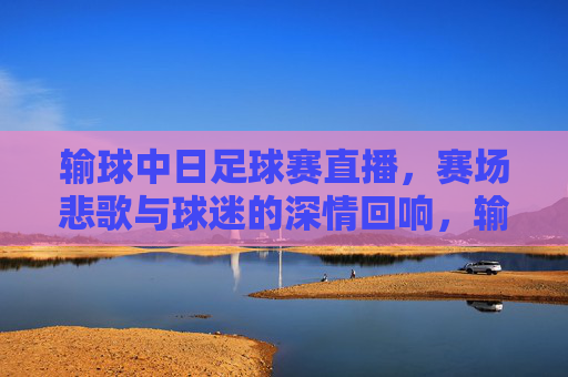 输球中日足球赛直播，赛场悲歌与球迷的深情回响，输球中日足球赛直播，赛场悲歌与球迷深情回响
